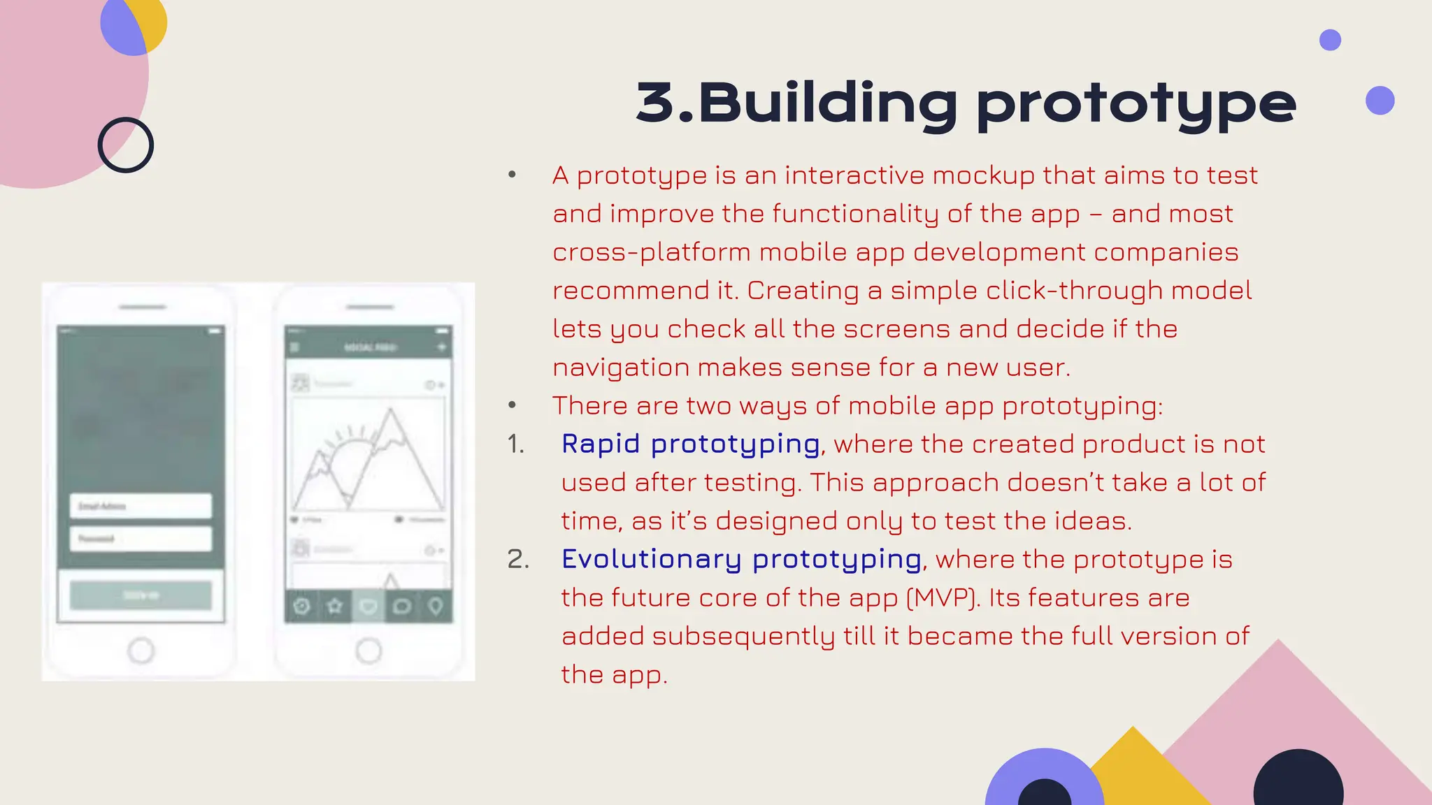 3.Building prototype
• A prototype is an interactive mockup that aims to test
and improve the functionality of the app – and most
cross-platform mobile app development companies
recommend it. Creating a simple click-through model
lets you check all the screens and decide if the
navigation makes sense for a new user.
• There are two ways of mobile app prototyping:
1. Rapid prototyping, where the created product is not
used after testing. This approach doesn’t take a lot of
time, as it’s designed only to test the ideas.
2. Evolutionary prototyping, where the prototype is
the future core of the app (MVP). Its features are
added subsequently till it became the full version of
the app.
 