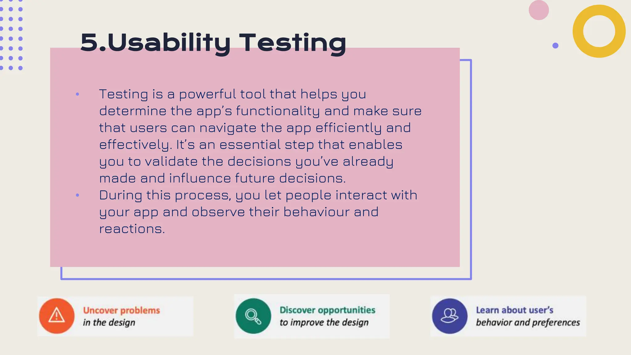 5.Usability Testing
• Testing is a powerful tool that helps you
determine the app’s functionality and make sure
that users can navigate the app efficiently and
effectively. It’s an essential step that enables
you to validate the decisions you’ve already
made and influence future decisions.
• During this process, you let people interact with
your app and observe their behaviour and
reactions.
 