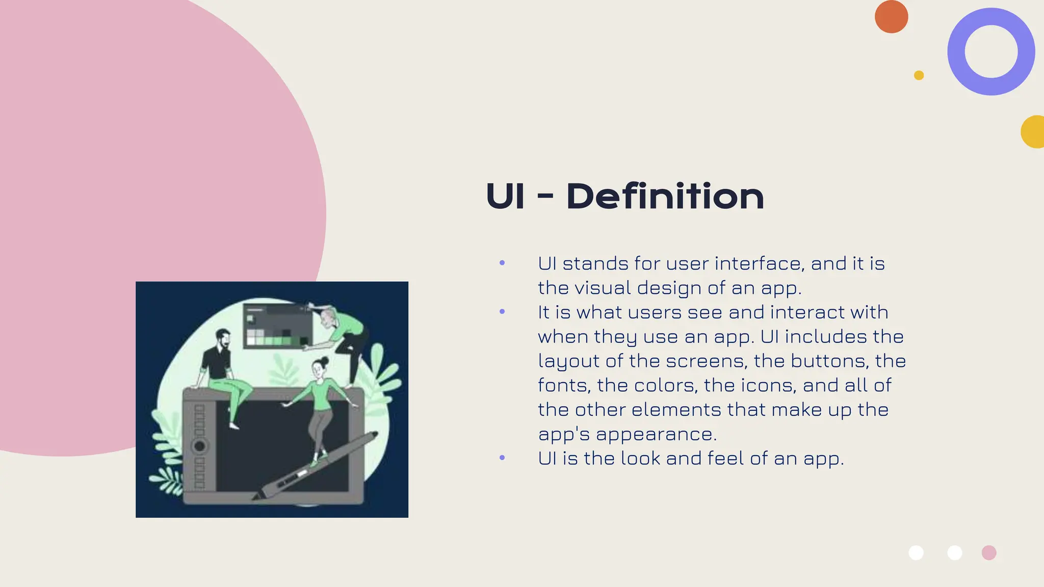 UI - Definition
• UI stands for user interface, and it is
the visual design of an app.
• It is what users see and interact with
when they use an app. UI includes the
layout of the screens, the buttons, the
fonts, the colors, the icons, and all of
the other elements that make up the
app's appearance.
• UI is the look and feel of an app.
 