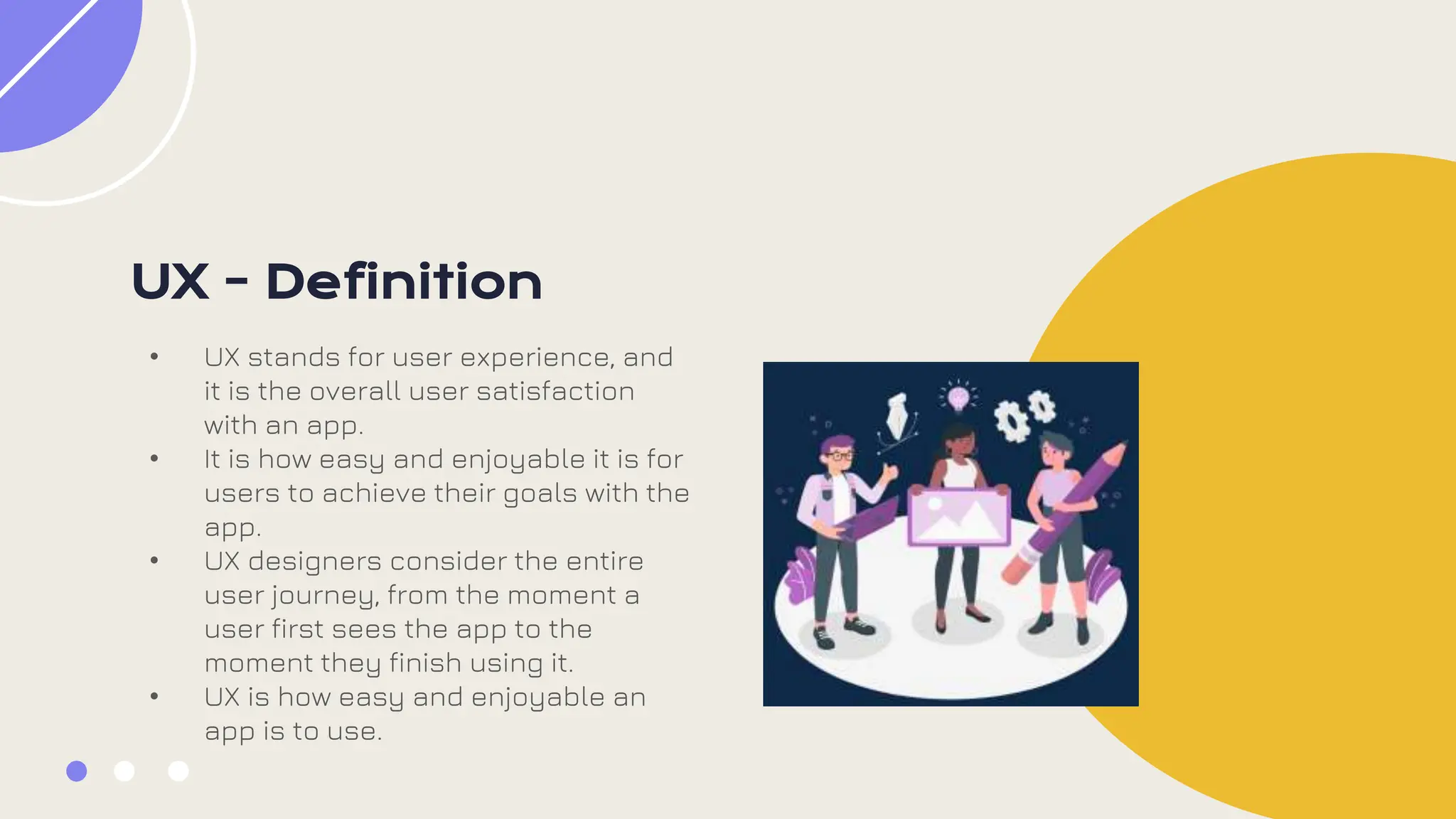 UX - Definition
• UX stands for user experience, and
it is the overall user satisfaction
with an app.
• It is how easy and enjoyable it is for
users to achieve their goals with the
app.
• UX designers consider the entire
user journey, from the moment a
user first sees the app to the
moment they finish using it.
• UX is how easy and enjoyable an
app is to use.
 
