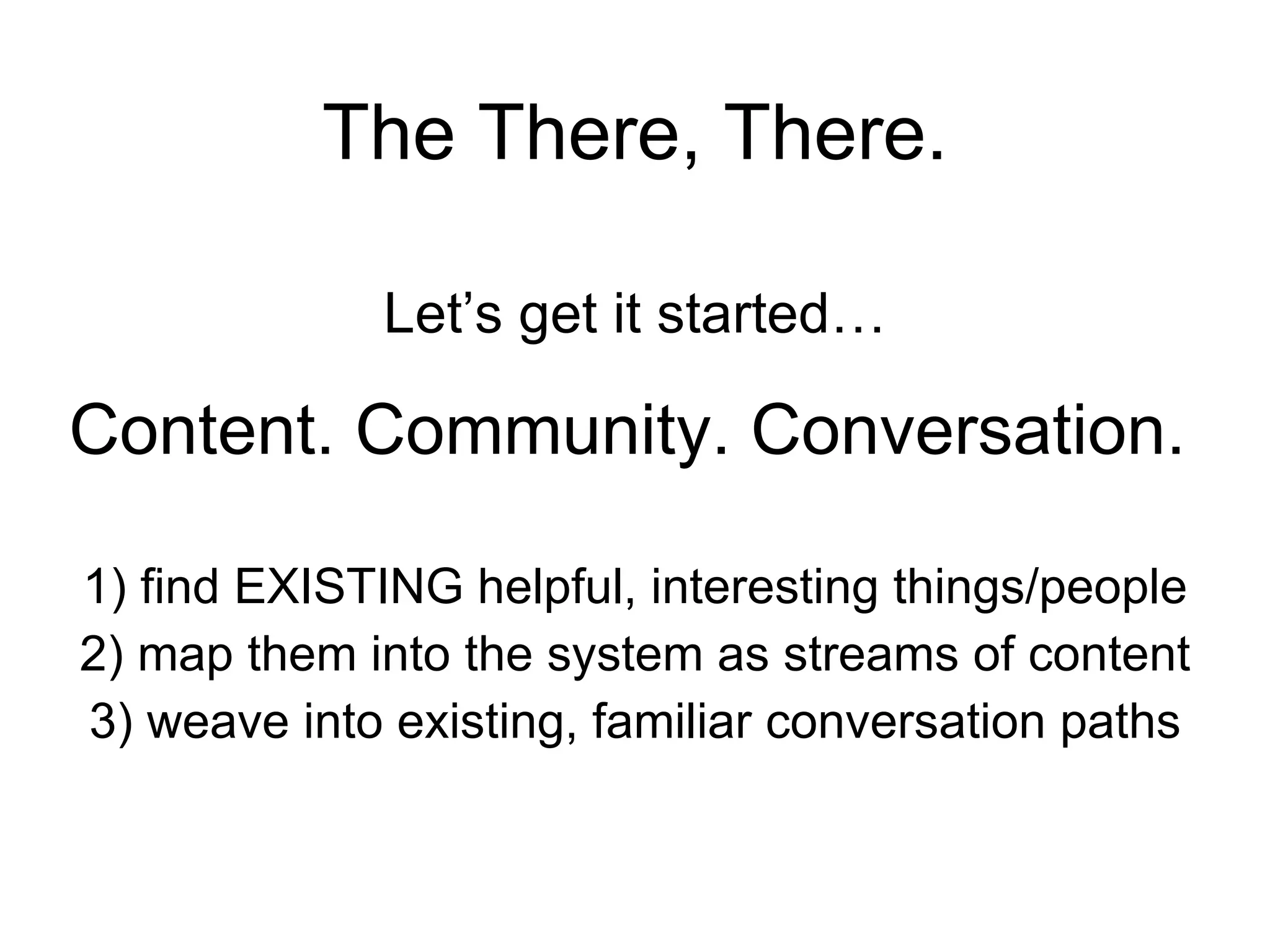 The There, There. Let’s get it started… Content. Community. Conversation.   1) find EXISTING helpful, interesting things/people 2) map them into the system as streams of content 3) weave into existing, familiar conversation paths 