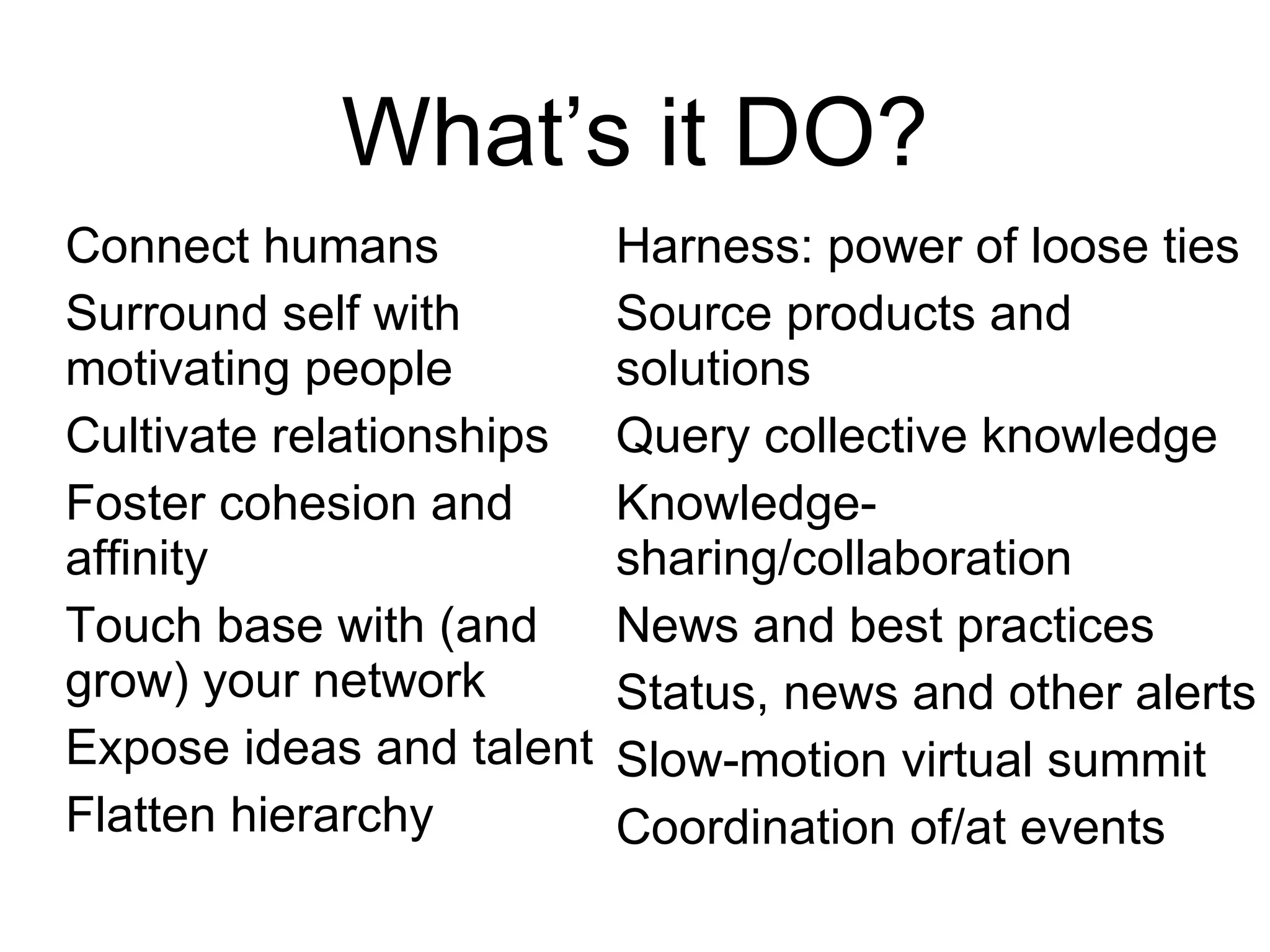 What’s it DO? Connect humans Surround self with motivating people Cultivate relationships Foster cohesion and affinity Touch base with (and grow) your network Expose ideas and talent Flatten hierarchy Harness: power of loose ties Source products and solutions Query collective knowledge Knowledge-sharing/collaboration News and best practices Status, news and other alerts Slow-motion virtual summit Coordination of/at events 
