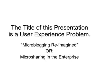 The Title of this Presentation is a User Experience Problem. “ Microblogging Re-Imagined” OR: Microsharing in the Enterprise 