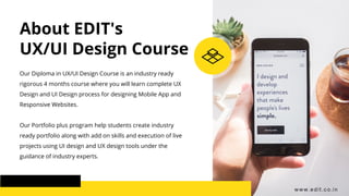 About EDIT's
UX/UI Design Course
Our Diploma in UX/UI Design Course is an industry ready
rigorous 4 months course where you will learn complete UX
Design and UI Design process for designing Mobile App and
Responsive Websites.
Our Portfolio plus program help students create industry
ready portfolio along with add on skills and execution of live
projects using UI design and UX design tools under the
guidance of industry experts.
www.edit.co.in
 