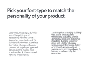 Pickyourfont-typetomatchthe
personalityof yourproduct.
Lorem Ipsumissimplydummy
textof theprintingand
typesettingindustry.Lorem
Ipsumhasbeentheindustry's
standarddummytexteversince
the1500s,whenanunknown
printertooka galleyof typeand
scrambleditto makeatype
specimenbook.Ithassurvived
notonlyfivecenturies.
LoremIpsumissimplydummy
textoftheprintingand
typesettingindustry.Lorem
Ipsumhasbeentheindustry's
standarddummytextever
sincethe1500s,whenan
unknownprintertooka galley
oftypeandscrambleditto
makeatypespecimenbook.It
hassurvivednotonly five
centuries.
 