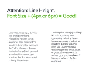 Attention:LineHeight.
FontSize+(4pxor6px)=Good!
Lorem Ipsumissimplydummy
textof theprintingand
typesettingindustry.Lorem
Ipsumhasbeentheindustry's
standarddummytexteversince
the1500s,whenanunknown
printertooka galleyof typeand
scrambleditto makeatype
specimenbook.Ithassurvived
notonlyfivecenturies.
LoremIpsumissimplydummy
textoftheprintingand
typesettingindustry.Lorem
Ipsumhasbeentheindustry's
standarddummytextever
sincethe1500s,whenan
unknownprintertooka galley
oftypeandscrambleditto
makeatypespecimenbook.It
hassurvivednotonly five
centuries.
 