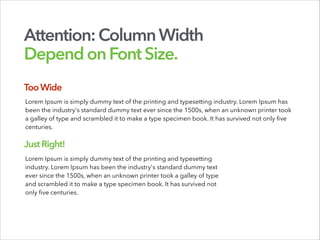 Attention:ColumnWidth
DependonFontSize.
Lorem Ipsum is simply dummy text of the printing and typesetting industry. Lorem Ipsum has
been the industry's standard dummy text ever since the 1500s, when an unknown printer took
a galley of type and scrambled it to make a type specimen book. It has survived not only five
centuries.
Lorem Ipsum is simply dummy text of the printing and typesetting
industry. Lorem Ipsum has been the industry's standard dummy text
ever since the 1500s, when an unknown printer took a galley of type
and scrambled it to make a type specimen book. It has survived not
only five centuries.
TooWide
JustRight!
 
