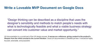 Write a Loveable MVP Document on Google Docs
“Design thinking can be described as a discipline that uses the
designer’s sensibility and methods to match people’s needs with
what is technologically feasible and what a viable business strategy
can convert into customer value and market opportunity.”
UX documentation is a crucial part of the UX design process. It serves as a reference, giving context to the product's
lifespan from the initial concept to the current iteration. Good UX documentation is detailed yet lean. It should be highly
focused, actionable, and purposeful.
 