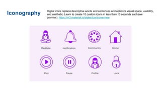 Iconography
Digital icons replace descriptive words and sentences and optimize visual space, usability,
and aesthetic. Learn to create 10 custom icons in less than 10 seconds each (we
promise). https://m3.material.io/styles/icons/overview
 