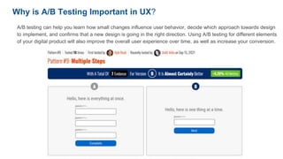 Why is A/B Testing Important in UX?
A/B testing can help you learn how small changes influence user behavior, decide which approach towards design
to implement, and confirms that a new design is going in the right direction. Using A/B testing for different elements
of your digital product will also improve the overall user experience over time, as well as increase your conversion.
 