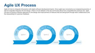 Agile UX Process
Agile UX tries to integrate UX practice with Agile software development teams. Since agile was conceived as an engineering practice, it
did not originally integrate UX and design. There is much debate in the UX community about how compatible the practices are. Agile
UX aims to bring an iterative approach to the design and improvement of features that are being built through team collaboration and
the stewardship of customer feedback.
 