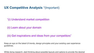 UX Competitive Analysis *(Important)
“(i) Understand market competition
(ii) Learn about your domain
(iii) Get inspirations and ideas from your competitors”
Keep an eye on the latest UI trends, design principles and your existing user experience
guidelines.
While doing research, start thinking about possible layouts and options to provide the desired
 