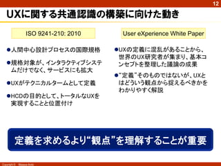 12

   “ＵＩ/ＵＸ”で誤解しないためのポイント
   ❶ “ＵＸ”と“ＵＸＤ”を区別する
               ＵＸはユーザーの個人的体験。ＵＸＤはユーザーの体験を計
                画し、それを量産する仕組みを作ること。


   ❷ ＵＸは、長期・時間軸視点で捉える
               ＵＸは、モノやサービスと人とを長期に、時間軸に捉えること。
                特に“期待”“意欲”“理解”に着目すること。


   ❸ ＵＸＤは“意味的ＵＸ”を基に一体的に創る
               ＵＸＤは、“意味的ＵＸの計画＝体験コンセプト”があり、“エピ
                ソード＝ユースケース”を手掛かりに“一時的ＵＸのデザイン＝
                ＵＩ”をデザインするように、一体的に取り組むこと。
Copyright ©   Masaya Ando
 