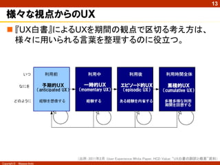 13

   ＵＸに関する共通認識の構築に向けた動き
                   ISO 9241-210: 2010    User eXperience White Paper

   人間中心設計プロセスの国際規格                     UXの定義に混乱があることから、
                                         世界のUX研究者が集まり、基本コ
   規格対象が、インタラクティブシステ                    ンセプトを整理した議論の成果
    ムだけでなく、サービスにも拡大
                                        “定義”そのものではないが、UXと
   UXがテクニカルタームとして定義                     はどういう観点から捉えるべきかを
                                         わかりやすく解説
   HCDの目的として、トータルなUXを
    実現することと位置付け




          定義を求めるより“観点”を理解することが重要

Copyright ©   Masaya Ando
 