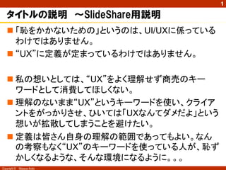 1

   タイトルの説明 ～SlideShare用説明
    「恥をかかないための」というのは、UI/UXに係っている
     わけではありません。
    “UX”に定義が定まっているわけではありません。

    私の想いとしては、“UX”をよく理解せず商売のキー
     ワードとして消費してほしくない。
    理解のないまま“UX”というキーワードを使い、クライア
     ントをがっかりさせ、ひいては「UXなんてダメだよ」という
     想いが拡散してしまうことを避けたい。
    定義は皆さん自身の理解の範囲であってもよい。なん
     の考察もなく“UX”のキーワードを使っている人が、恥ず
     かしくなるような、そんな環境になるように。。。
Copyright ©   Masaya Ando
 
