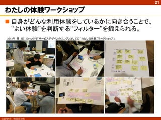 21

   サービスデザイン・ＵＸデザインワークショップでは・・・
    概念や手法を学ぶことはできる。が、




               デザインする人自身が“よい体験”を認識できなくて
                “よいサービスデザイン”ができるはずはない
Copyright ©   Masaya Ando
 