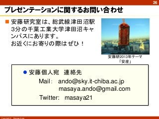 26

   プレゼンテーションに関するお問い合わせ
    安藤研究室は、総武線津田沼駅
     ３分の千葉工業大学津田沼キャ
     ンパスにあります。
     お近くにお寄りの際はぜひ！

                                                 安藤研2013年テーマ
                                                    「安産」

                        安藤個人宛 連絡先
                           Mail： ando@sky.it-chiba.ac.jp
                                   masaya.ando@gmail.com
                           Twitter: masaya21


Copyright ©   Masaya Ando
 