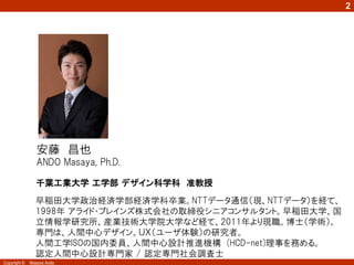2




                安藤 昌也
                ANDO Masaya, Ph.D.

                千葉工業大学 工学部 デザイン科学科 准教授

                早稲田大学政治経済学部経済学科卒業。NTTデータ通信（現、NTTデータ）を経て、
                1998年 アライド・ブレインズ株式会社の取締役シニアコンサルタント。早稲田大学、国
                立情報学研究所、産業技術大学院大学など経て、2011年より現職。博士（学術）。
                専門は、人間中心デザイン。ＵＸ（ユーザ体験）の研究者。
                人間工学ISOの国内委員、人間中心設計推進機構 (HCD-net)理事を務める。
                認定人間中心設計専門家 / 認定専門社会調査士
Copyright ©   Masaya Ando
 
