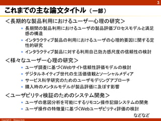 3

   これまでの主な論文タイトル                            （一部）
   ＜長期的な製品利用におけるユーザー心理の研究＞
                     • 長期間の製品利用におけるユーザの製品評価プロセスモデルと満足
                       感の構造
                     • インタラクティブ製品の利用におけるユーザの心理的要因に関する定
                       性的研究
                     • インタラクティブ製品に対する利用自己効力感尺度の信頼性の検討
   ＜様々なユーザー心理の研究＞
                     •      ユーザ調査に基づくWebサイト信頼性評価モデルの検討
                     •      デジタルネイティブ世代の生活価値観とソーシャルメディア
                     •      サービス科学研究のためのユーザモデリングアプローチ
                     •      購入時のメンタルモデルが製品評価に及ぼす影響
   ＜ユーザビリティ検証のためのシステム開発＞
                     • ユーザの意図分析を可能にするリモコン操作記録システムの開発
                     • ユーザ操作の特徴量に基づくWebユーザビリティ評価の検討
                                                  などなど
Copyright ©   Masaya Ando
 