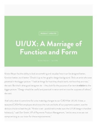PRODUCT UPDAT
 Karen Paacreta Jul 8, 2016
UI/UX: A Marriage of
Function and Form
Kritie Meer ha the ailit to look at omething and viualize how it can e deigned etter,
function etter, work etter. Chock it up to her graphic deign ackground. he’ an artit who ee
potential in the igger picture. “I look at thing for how the hould work, not how the are now,”
he aid. ut that’ what good deigner do – the look for the purpoe of an item in relation to the
igger picture. “Deign hould e ueful and practical in nature and ervice the purpoe of other,”
he aid.
That’ wh when it came time for u to make ig change to our CAHNet UI/UX, Kritie, a
eaoned CAHNet emploee who know the nut and olt of our pament tem, wa the
oviou choice to lead the jo. “Kritie i well-poitioned to make ure the UI/UX deign i handled
holiticall,” aid Don mith, VP of Pament Product Management, “and to enure we are not
compromiing on our viion for thee improvement.”
 