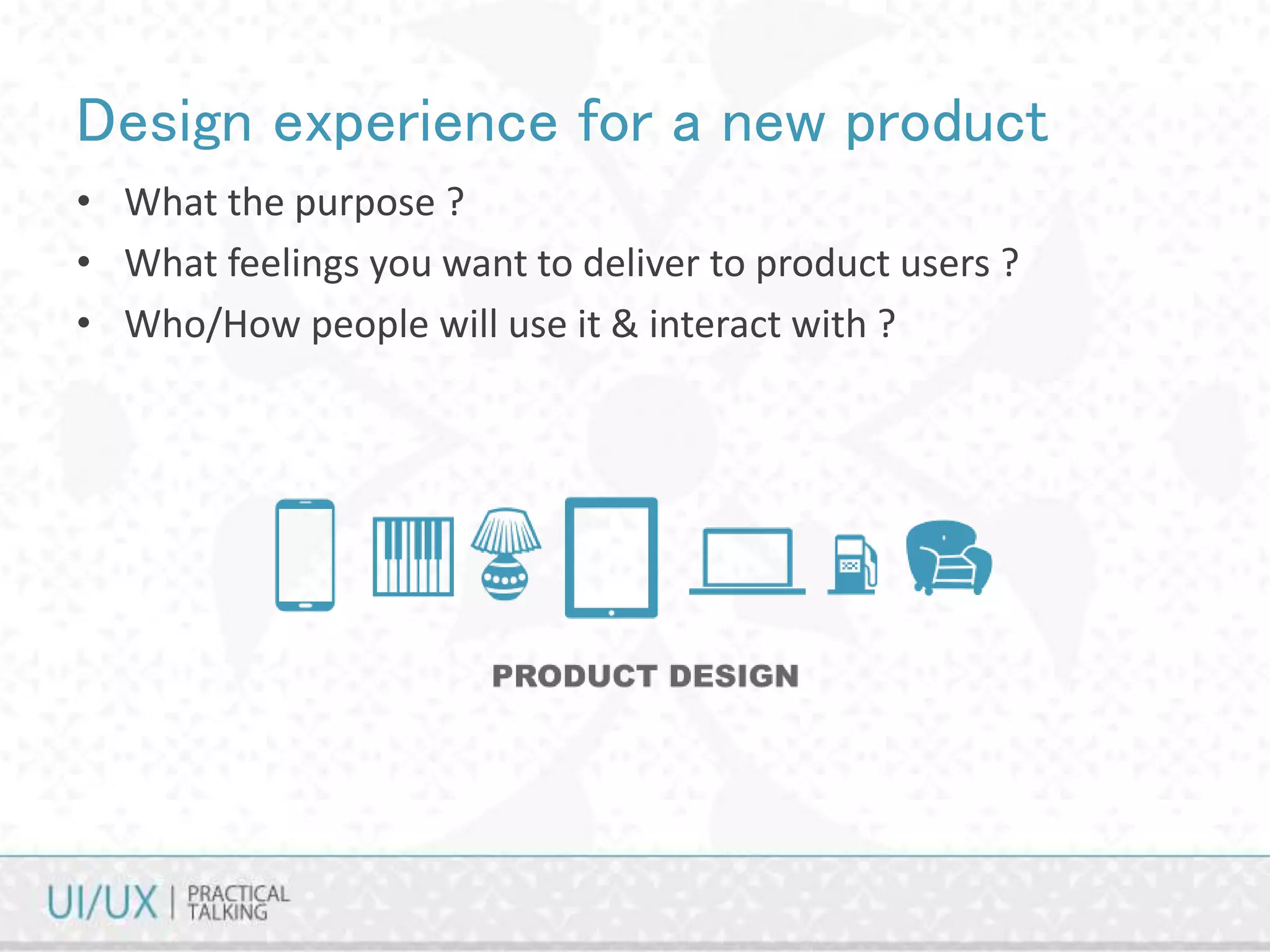 Design experience for a new product
• What the purpose ?
• What feelings you want to deliver to product users ?
• Who/How people will use it & interact with ?
 
