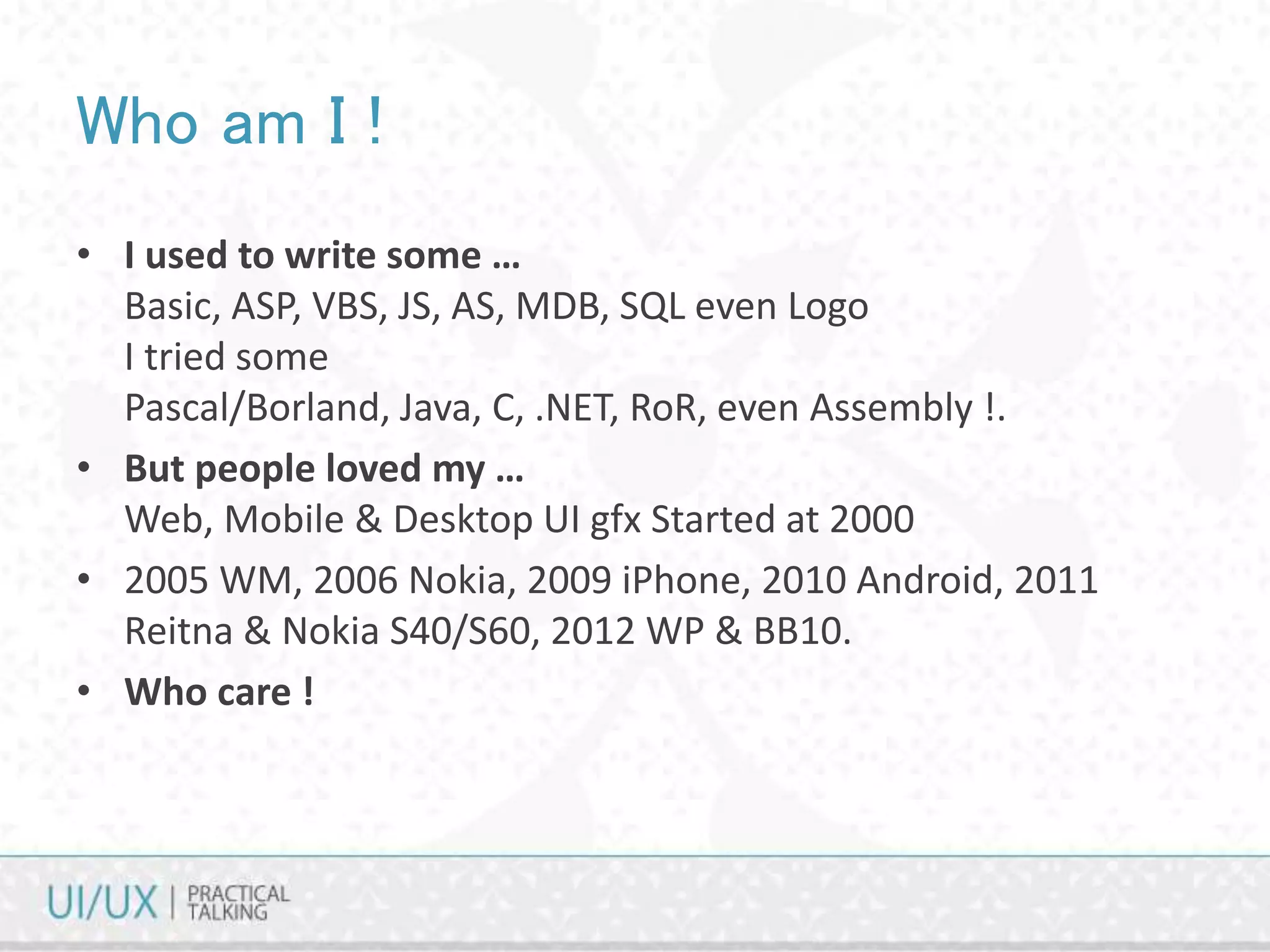 Who am I !
• I used to write some …
Basic, ASP, VBS, JS, AS, MDB, SQL even Logo
I tried some
Pascal/Borland, Java, C, .NET, RoR, even Assembly !.
• But people loved my …
Web, Mobile & Desktop UI gfx Started at 2000
• 2005 WM, 2006 Nokia, 2009 iPhone, 2010 Android, 2011
Reitna & Nokia S40/S60, 2012 WP & BB10.
• Who care !
 