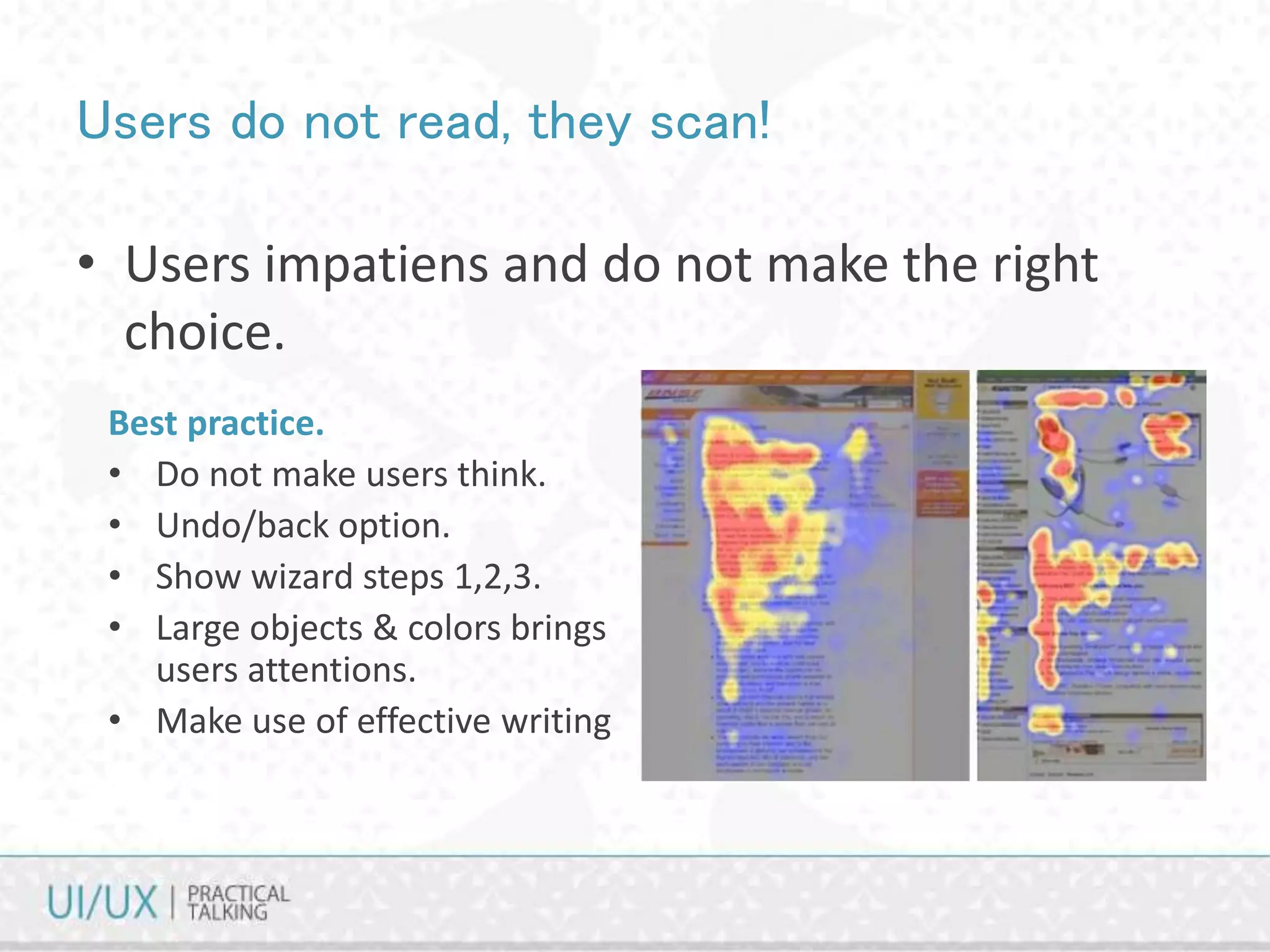 Users do not read, they scan!
• Users impatiens and do not make the right
choice.
Best practice.
• Do not make users think.
• Undo/back option.
• Show wizard steps 1,2,3.
• Large objects & colors brings
users attentions.
• Make use of effective writing
 