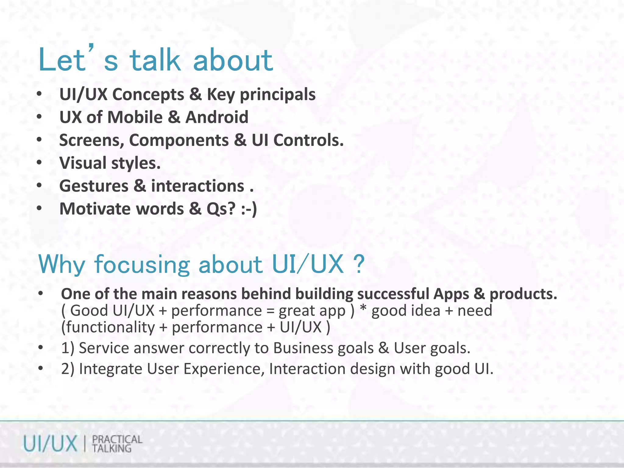 Let’s talk about
• UI/UX Concepts & Key principals
• UX of Mobile & Android
• Screens, Components & UI Controls.
• Visual styles.
• Gestures & interactions .
• Motivate words & Qs? :-)
Why focusing about UI/UX ?
• One of the main reasons behind building successful Apps & products.
( Good UI/UX + performance = great app ) * good idea + need
(functionality + performance + UI/UX )
• 1) Service answer correctly to Business goals & User goals.
• 2) Integrate User Experience, Interaction design with good UI.
 