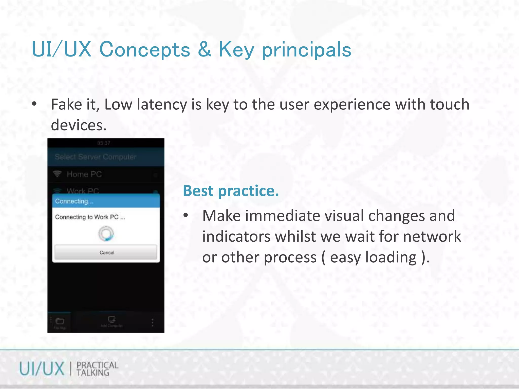 UI/UX Concepts & Key principals
• Fake it, Low latency is key to the user experience with touch
devices.
Best practice.
• Make immediate visual changes and
indicators whilst we wait for network
or other process ( easy loading ).
 