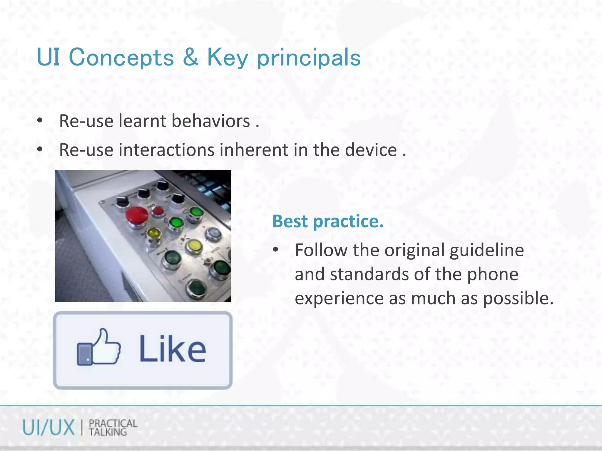 UI Concepts & Key principals
• Re-use learnt behaviors .
• Re-use interactions inherent in the device .
Best practice.
• Follow the original guideline
and standards of the phone
experience as much as possible.
 