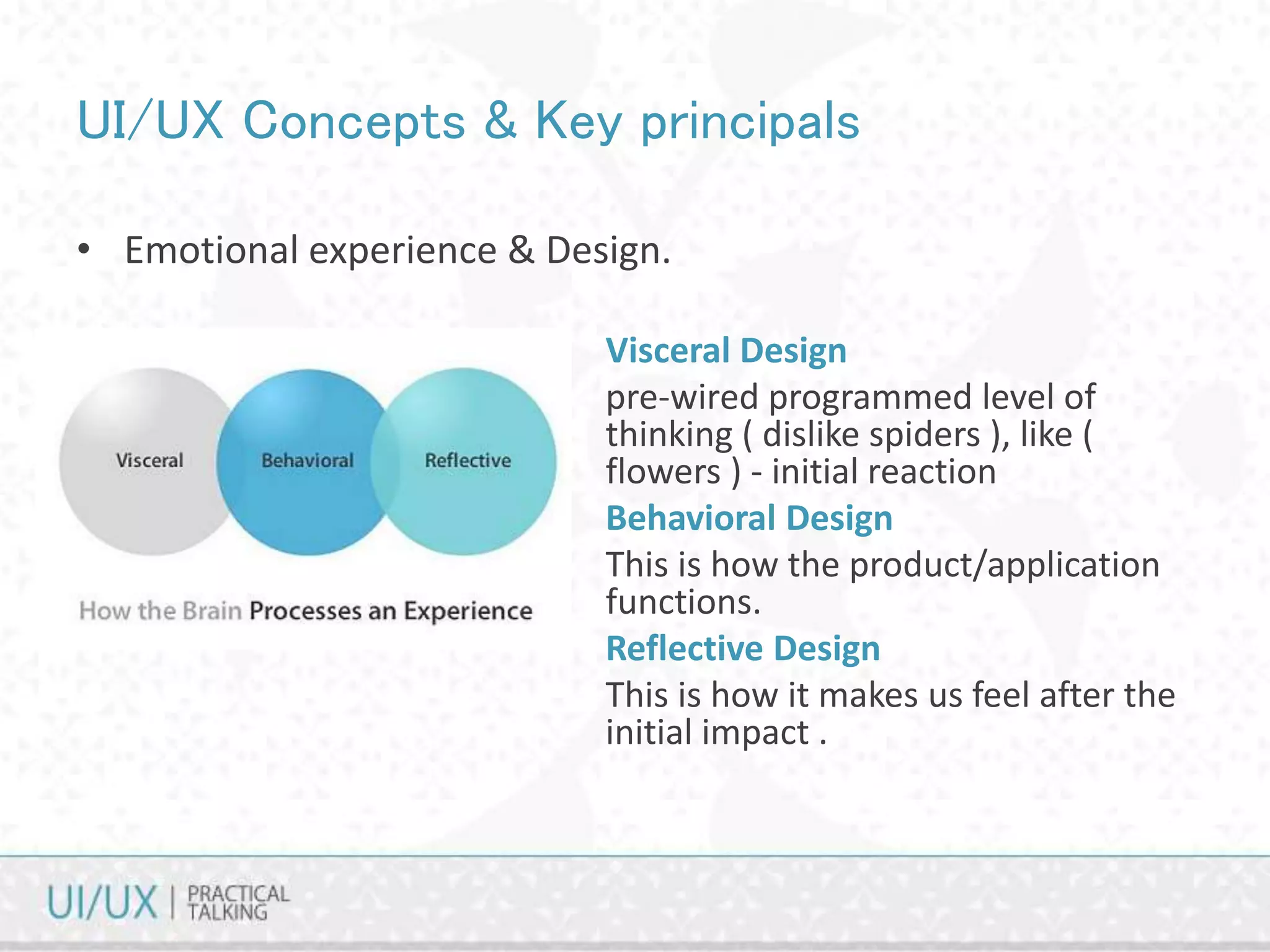 UI/UX Concepts & Key principals
Visceral Design
pre-wired programmed level of
thinking ( dislike spiders ), like (
flowers ) - initial reaction
Behavioral Design
This is how the product/application
functions.
Reflective Design
This is how it makes us feel after the
initial impact .
• Emotional experience & Design.
 