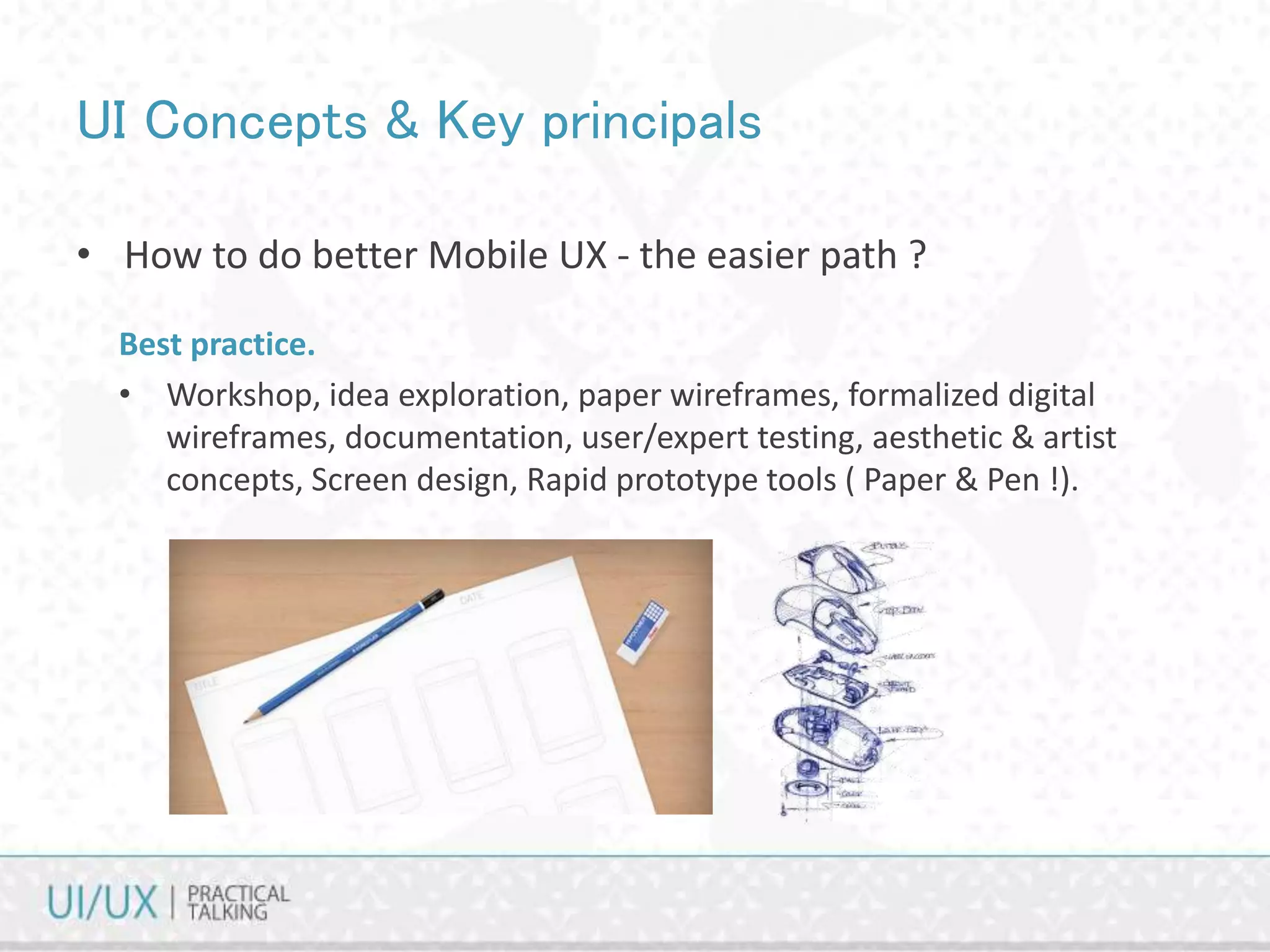 UI Concepts & Key principals
• How to do better Mobile UX - the easier path ?
Best practice.
• Workshop, idea exploration, paper wireframes, formalized digital
wireframes, documentation, user/expert testing, aesthetic & artist
concepts, Screen design, Rapid prototype tools ( Paper & Pen !).
 