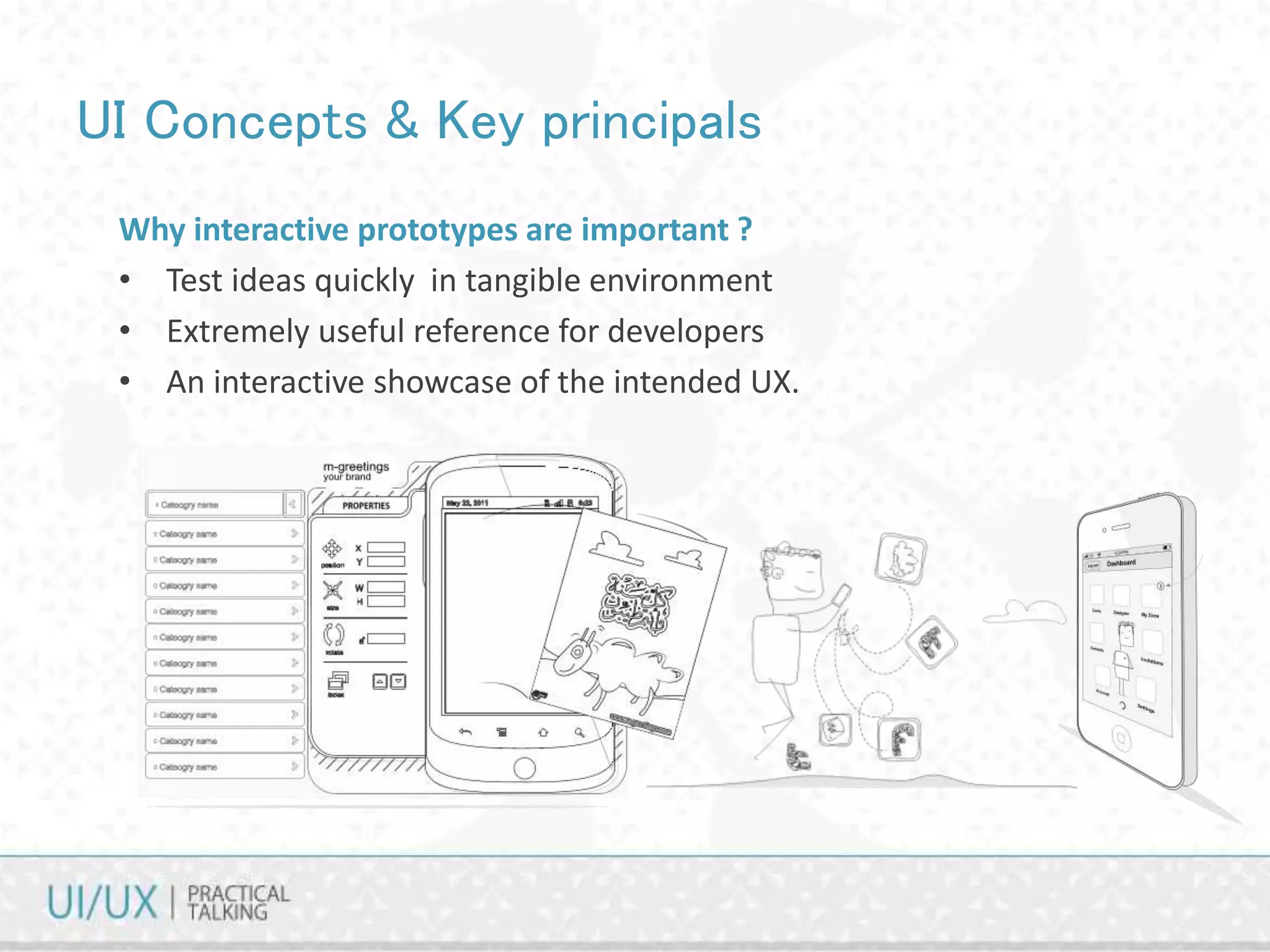 UI Concepts & Key principals
Why interactive prototypes are important ?
• Test ideas quickly in tangible environment
• Extremely useful reference for developers
• An interactive showcase of the intended UX.
 
