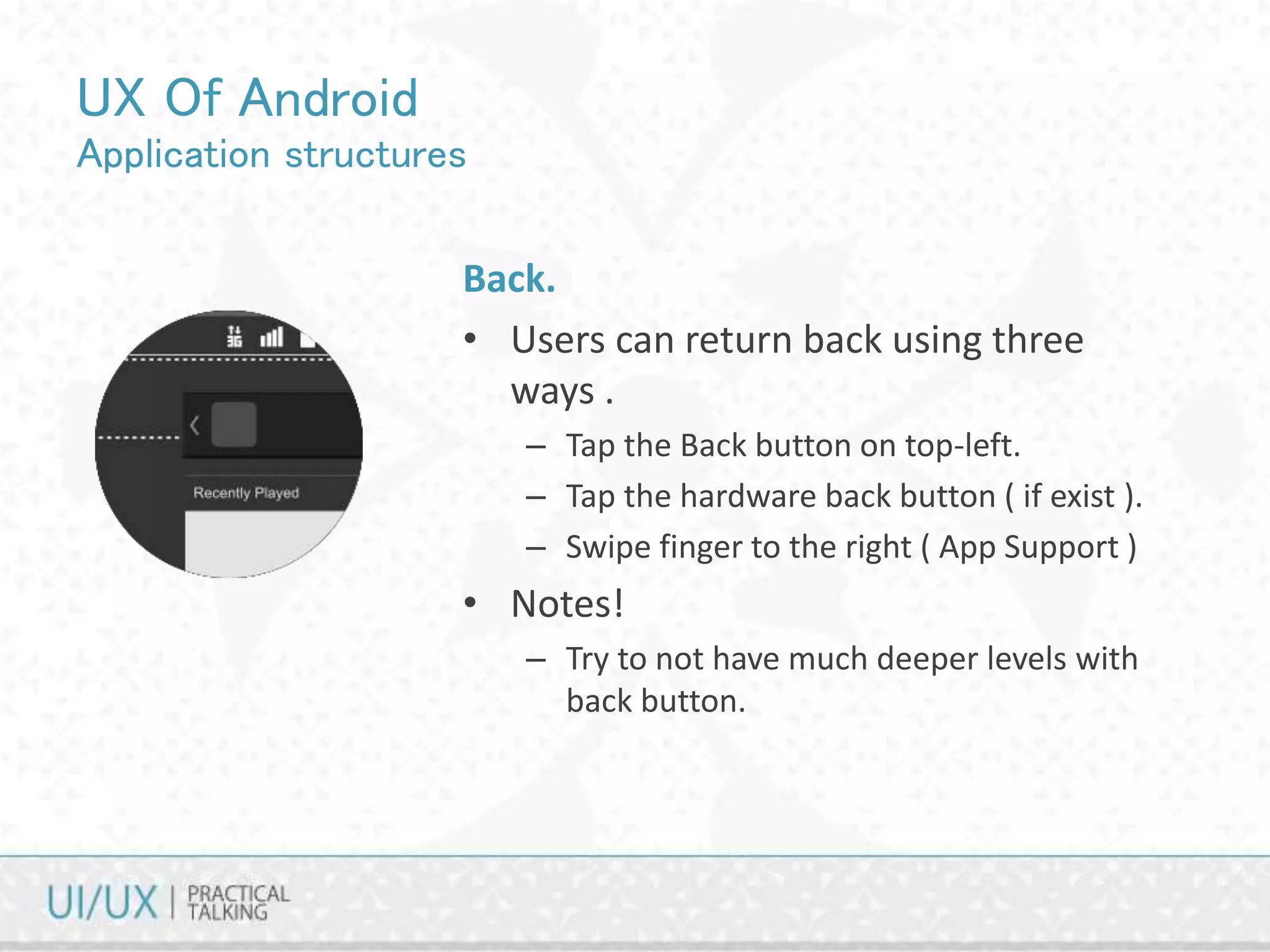 UX Of Android
Application structures
Back.
• Users can return back using three
ways .
– Tap the Back button on top-left.
– Tap the hardware back button ( if exist ).
– Swipe finger to the right ( App Support )
• Notes!
– Try to not have much deeper levels with
back button.
 