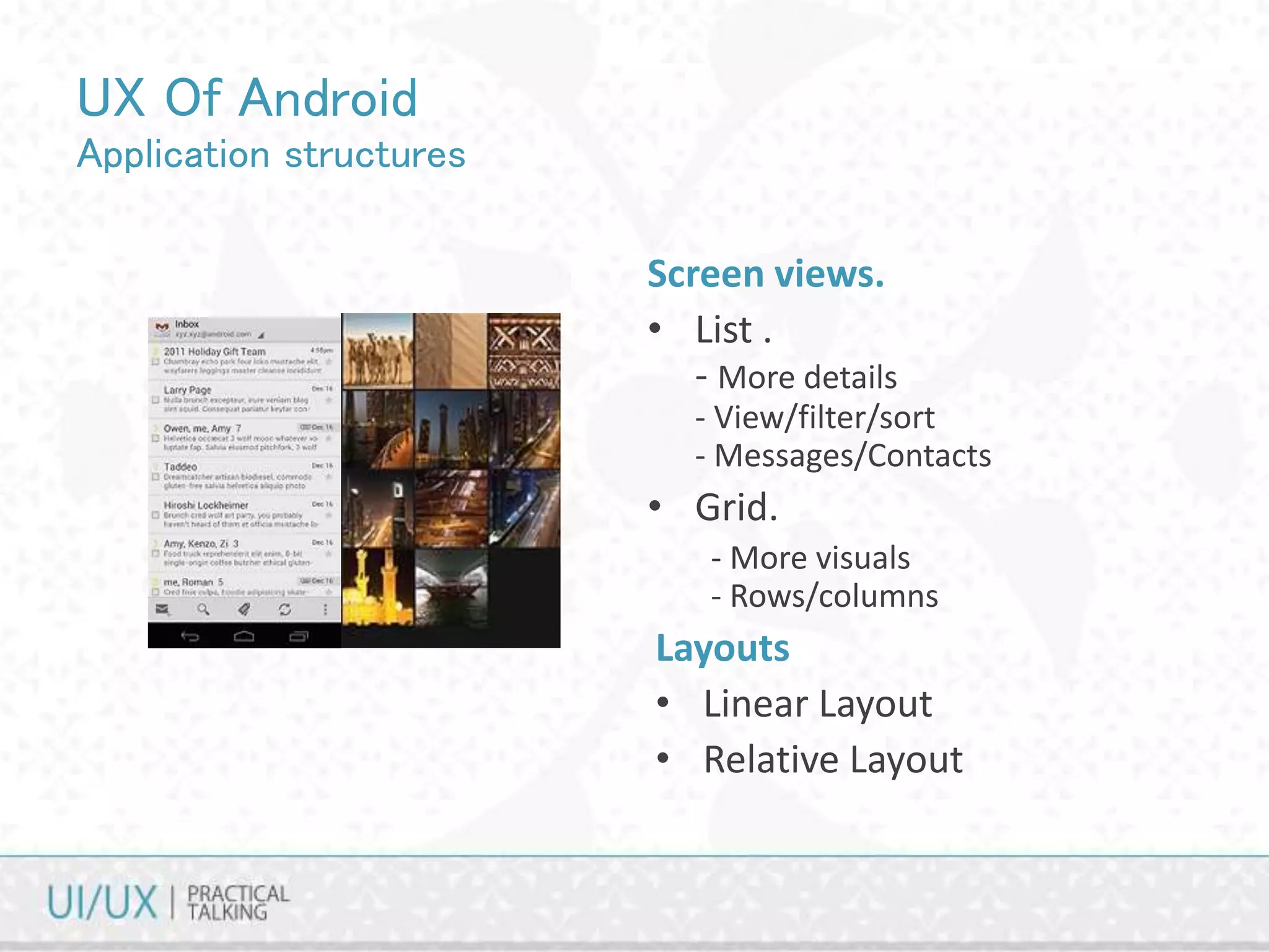 UX Of Android
Application structures
Screen views.
• List .
- More details
- View/filter/sort
- Messages/Contacts
• Grid.
- More visuals
- Rows/columns
Layouts
• Linear Layout
• Relative Layout
 