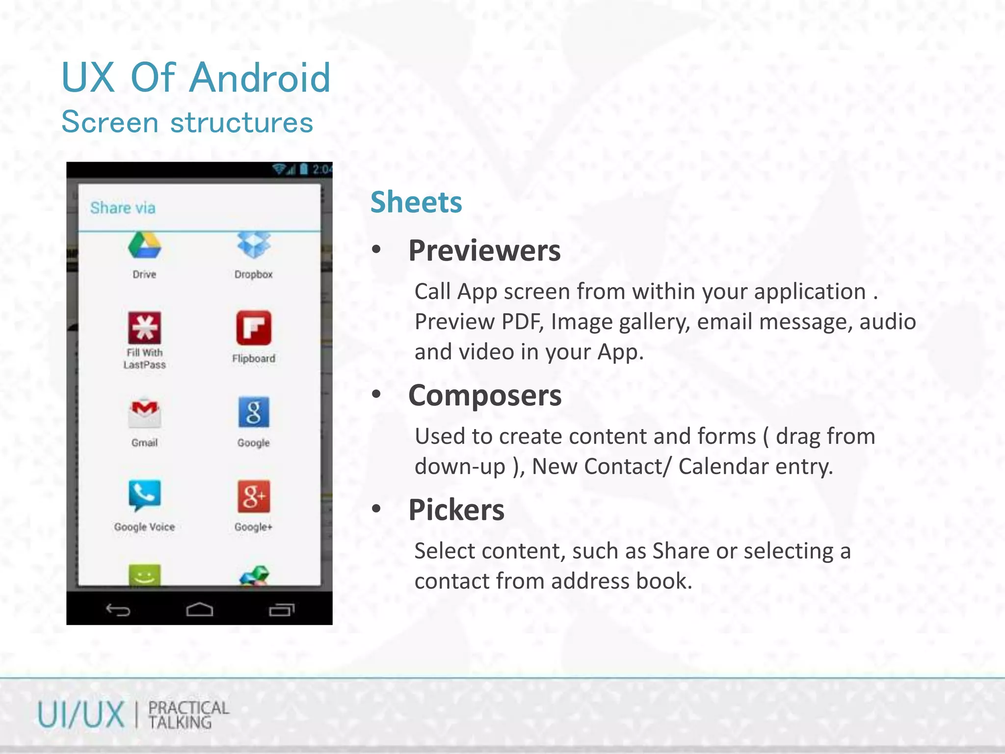 UX Of Android
Screen structures
Sheets
• Previewers
Call App screen from within your application .
Preview PDF, Image gallery, email message, audio
and video in your App.
• Composers
Used to create content and forms ( drag from
down-up ), New Contact/ Calendar entry.
• Pickers
Select content, such as Share or selecting a
contact from address book.
 