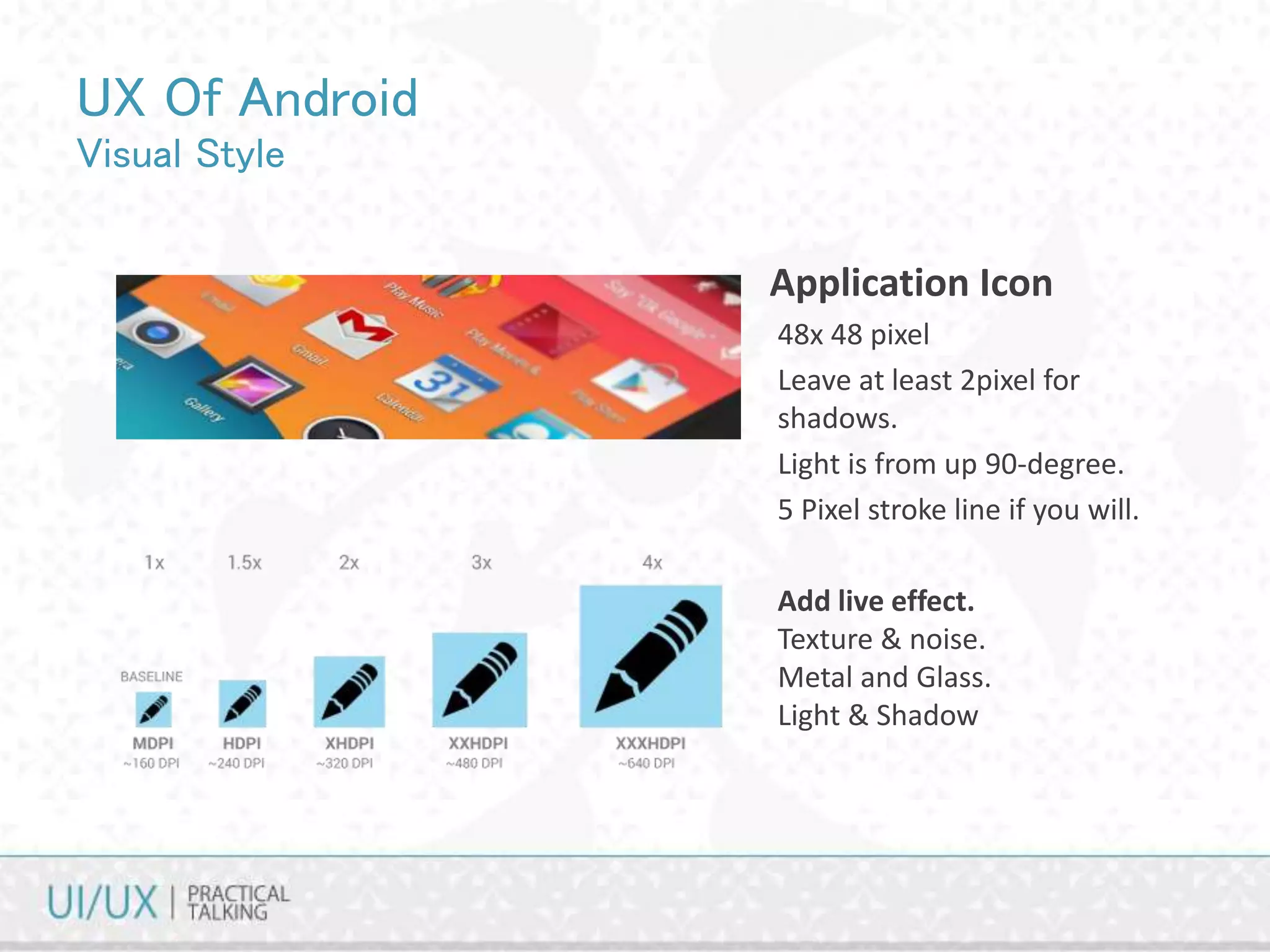 UX Of Android
Visual Style
• Application Icon
48x 48 pixel
Leave at least 2pixel for
shadows.
Light is from up 90-degree.
5 Pixel stroke line if you will.
Add live effect.
Texture & noise.
Metal and Glass.
Light & Shadow
 