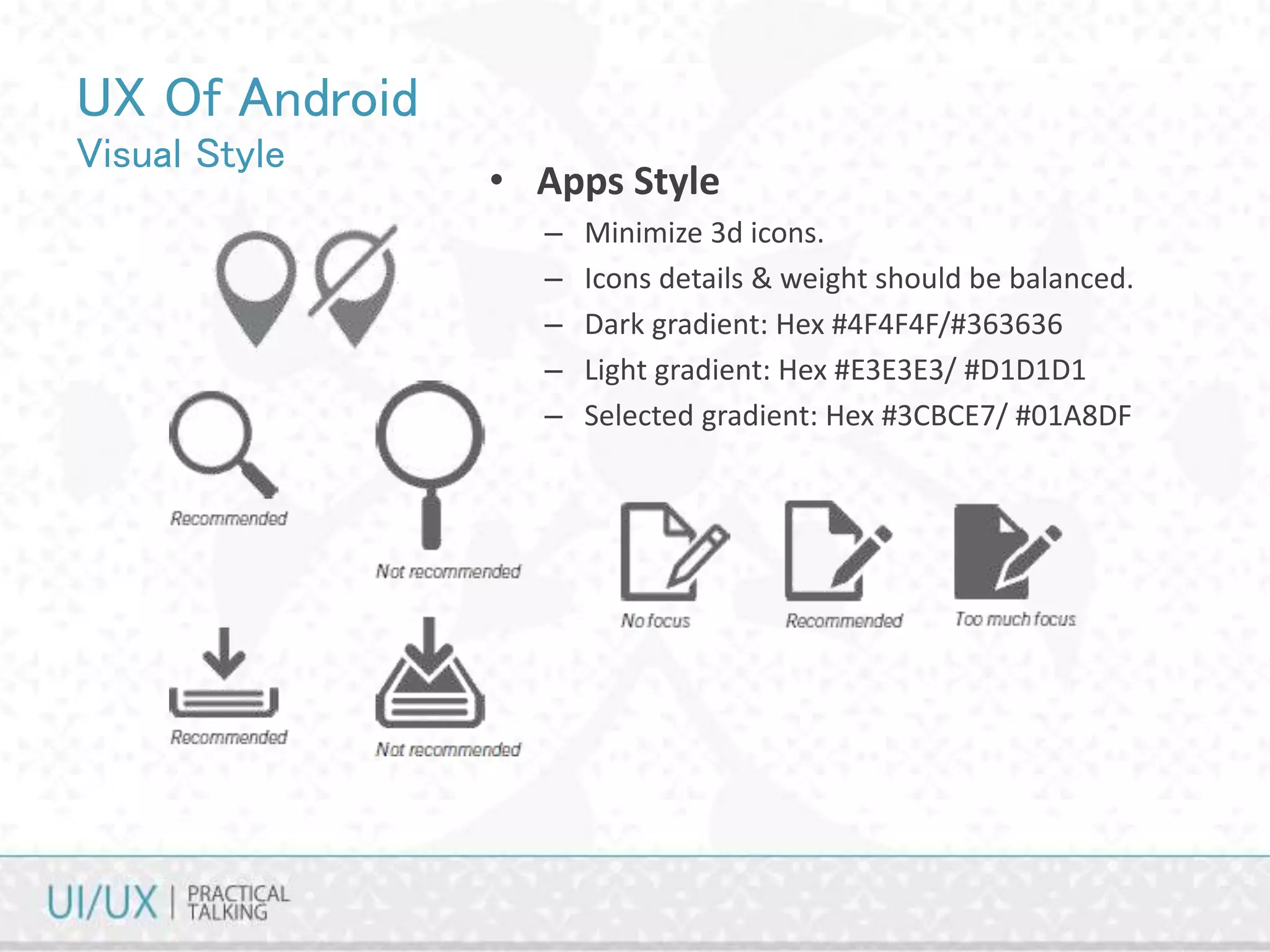 UX Of Android
Visual Style
• Apps Style
– Minimize 3d icons.
– Icons details & weight should be balanced.
– Dark gradient: Hex #4F4F4F/#363636
– Light gradient: Hex #E3E3E3/ #D1D1D1
– Selected gradient: Hex #3CBCE7/ #01A8DF
 
