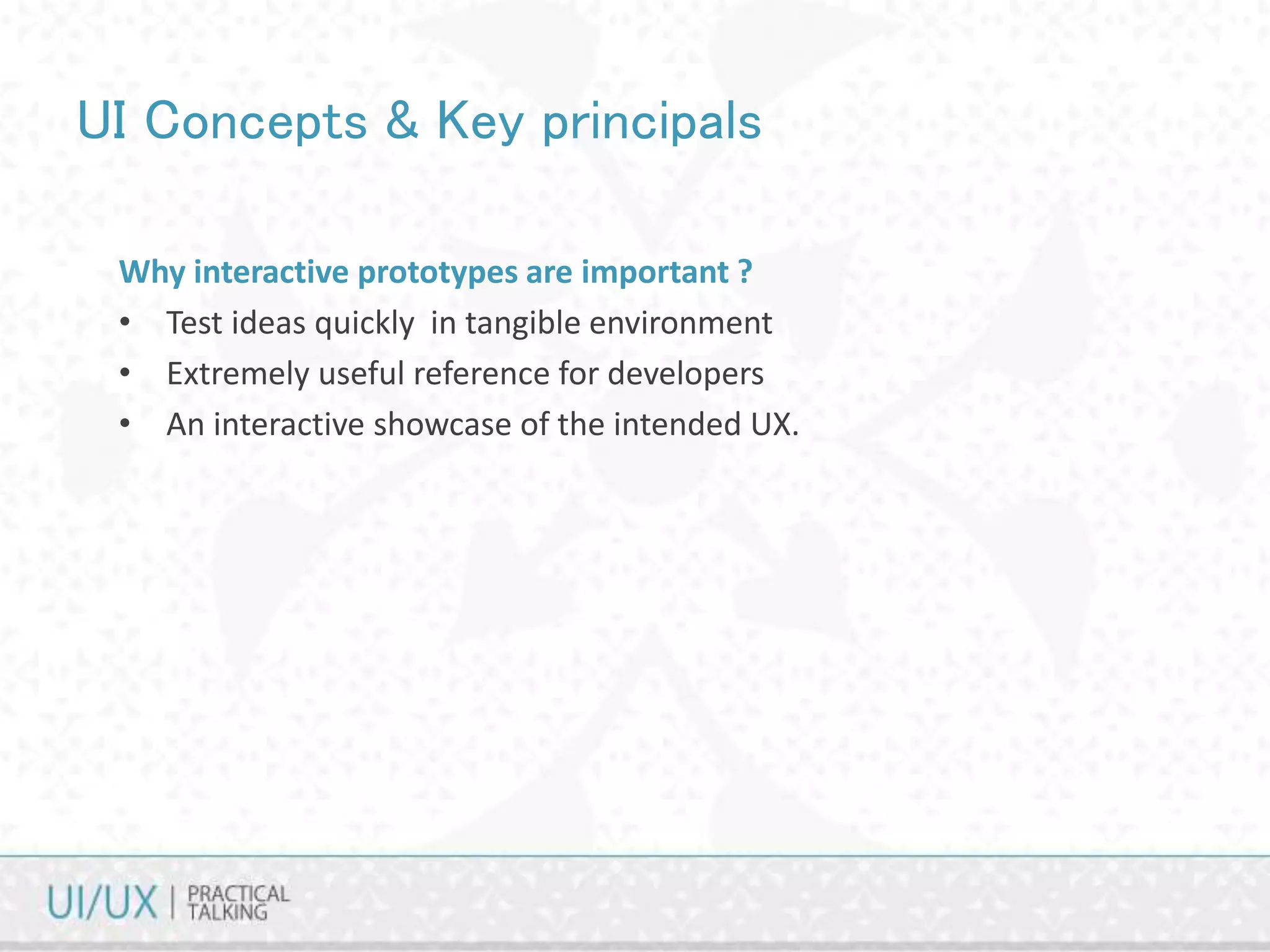 UI Concepts & Key principals
Why interactive prototypes are important ?
• Test ideas quickly in tangible environment
• Extremely useful reference for developers
• An interactive showcase of the intended UX.
 