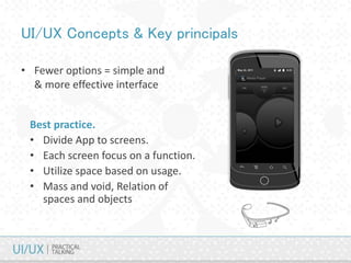 UI/UX Concepts & Key principals
• Fewer options = simple and
& more effective interface
Best practice.
• Divide App to screens.
• Each screen focus on a function.
• Utilize space based on usage.
• Mass and void, Relation of
spaces and objects
 