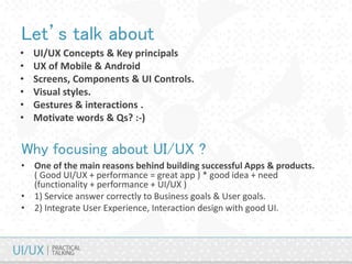 Let’s talk about
• UI/UX Concepts & Key principals
• UX of Mobile & Android
• Screens, Components & UI Controls.
• Visual styles.
• Gestures & interactions .
• Motivate words & Qs? :-)
Why focusing about UI/UX ?
• One of the main reasons behind building successful Apps & products.
( Good UI/UX + performance = great app ) * good idea + need
(functionality + performance + UI/UX )
• 1) Service answer correctly to Business goals & User goals.
• 2) Integrate User Experience, Interaction design with good UI.
 