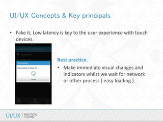 UI/UX Concepts & Key principals
• Fake it, Low latency is key to the user experience with touch
devices.
Best practice.
• Make immediate visual changes and
indicators whilst we wait for network
or other process ( easy loading ).
 