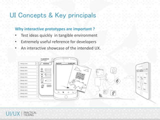 UI Concepts & Key principals
Why interactive prototypes are important ?
• Test ideas quickly in tangible environment
• Extremely useful reference for developers
• An interactive showcase of the intended UX.
 