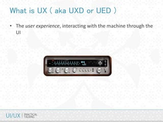 • The user experience, interacting with the machine through the
UI
What is UX ( aka UXD or UED )
 