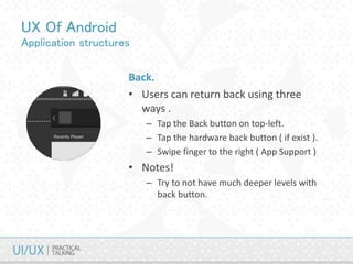 UX Of Android
Application structures
Back.
• Users can return back using three
ways .
– Tap the Back button on top-left.
– Tap the hardware back button ( if exist ).
– Swipe finger to the right ( App Support )
• Notes!
– Try to not have much deeper levels with
back button.
 