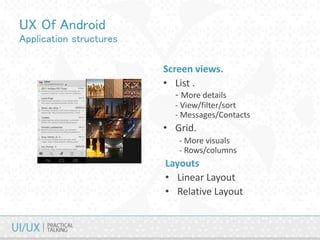 UX Of Android
Application structures
Screen views.
• List .
- More details
- View/filter/sort
- Messages/Contacts
• Grid.
- More visuals
- Rows/columns
Layouts
• Linear Layout
• Relative Layout
 