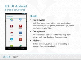 UX Of Android
Screen structures
Sheets
• Previewers
Call App screen from within your application .
Preview PDF, Image gallery, email message, audio
and video in your App.
• Composers
Used to create content and forms ( drag from
down-up ), New Contact/ Calendar entry.
• Pickers
Select content, such as Share or selecting a
contact from address book.
 