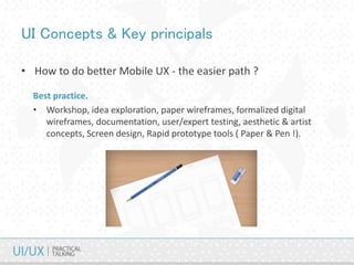 UI Concepts & Key principals
• How to do better Mobile UX - the easier path ?
Best practice.
• Workshop, idea exploration, paper wireframes, formalized digital
wireframes, documentation, user/expert testing, aesthetic & artist
concepts, Screen design, Rapid prototype tools ( Paper & Pen !).
 