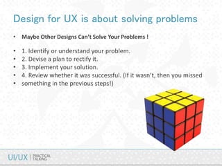 Design for UX is about solving problems
• Maybe Other Designs Can’t Solve Your Problems !
• 1. Identify or understand your problem.
• 2. Devise a plan to rectify it.
• 3. Implement your solution.
• 4. Review whether it was successful. (If it wasn’t, then you missed
• something in the previous steps!)
 