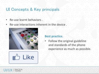 UI Concepts & Key principals
• Re-use learnt behaviors .
• Re-use interactions inherent in the device .
Best practice.
• Follow the original guideline
and standards of the phone
experience as much as possible.
 